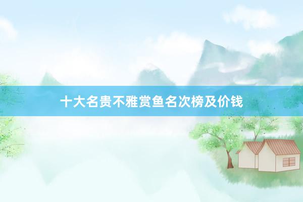 十大名贵不雅赏鱼名次榜及价钱